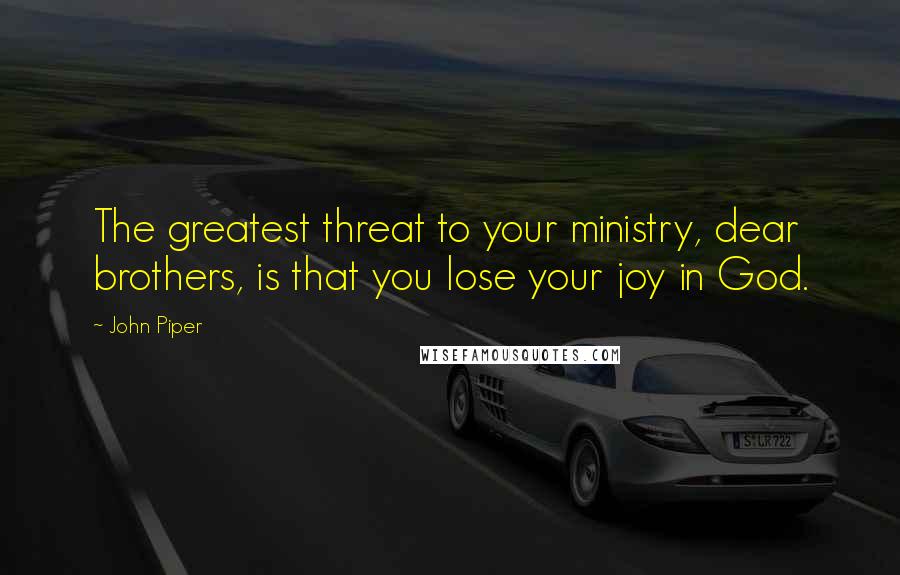 John Piper Quotes: The greatest threat to your ministry, dear brothers, is that you lose your joy in God.