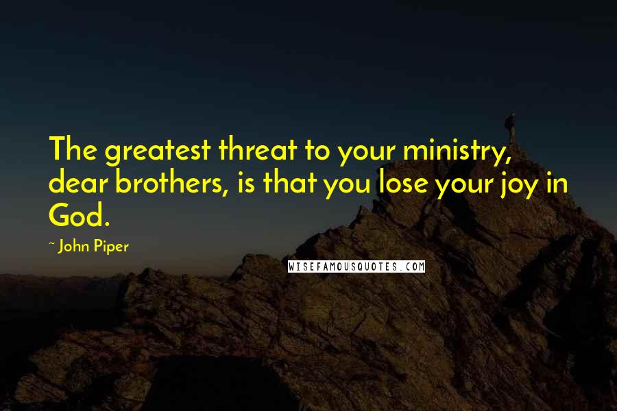 John Piper Quotes: The greatest threat to your ministry, dear brothers, is that you lose your joy in God.