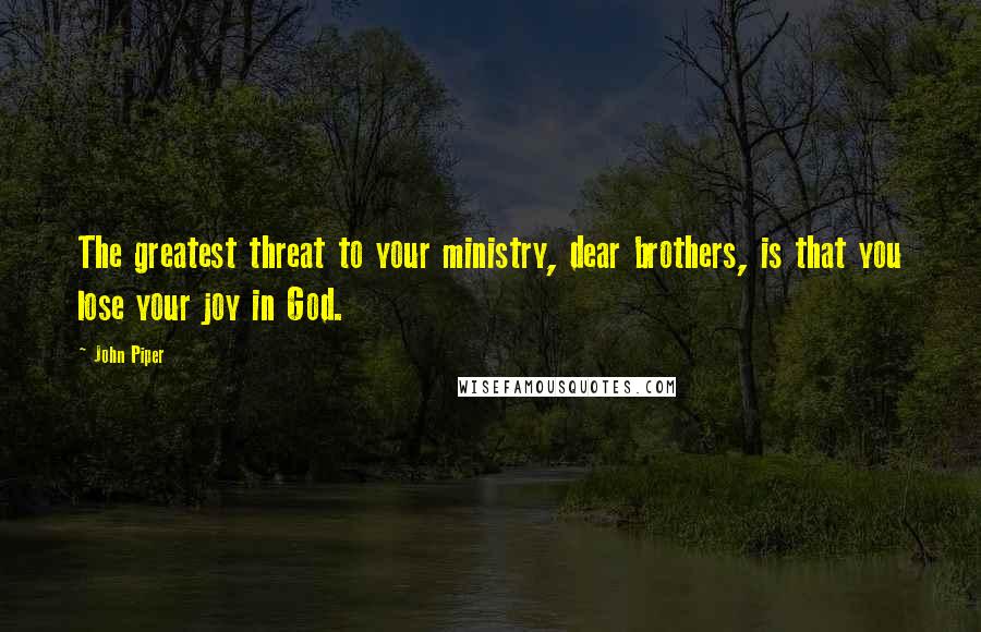 John Piper Quotes: The greatest threat to your ministry, dear brothers, is that you lose your joy in God.