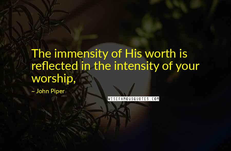 John Piper Quotes: The immensity of His worth is reflected in the intensity of your worship,
