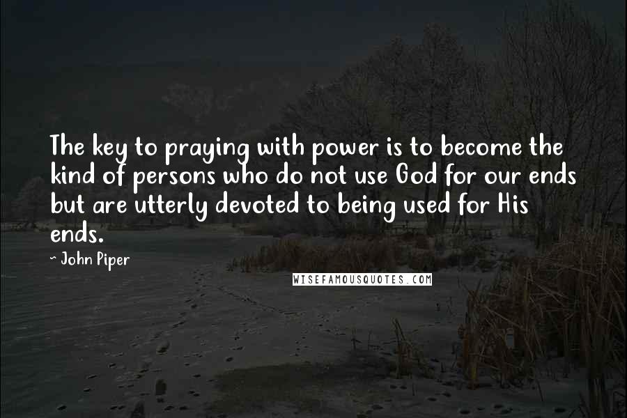 John Piper Quotes: The key to praying with power is to become the kind of persons who do not use God for our ends but are utterly devoted to being used for His ends.