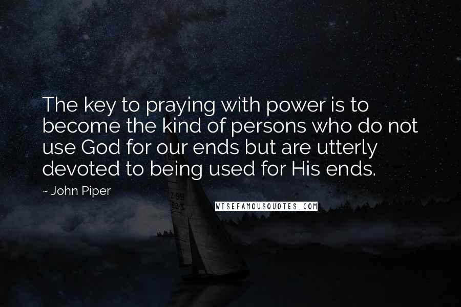 John Piper Quotes: The key to praying with power is to become the kind of persons who do not use God for our ends but are utterly devoted to being used for His ends.