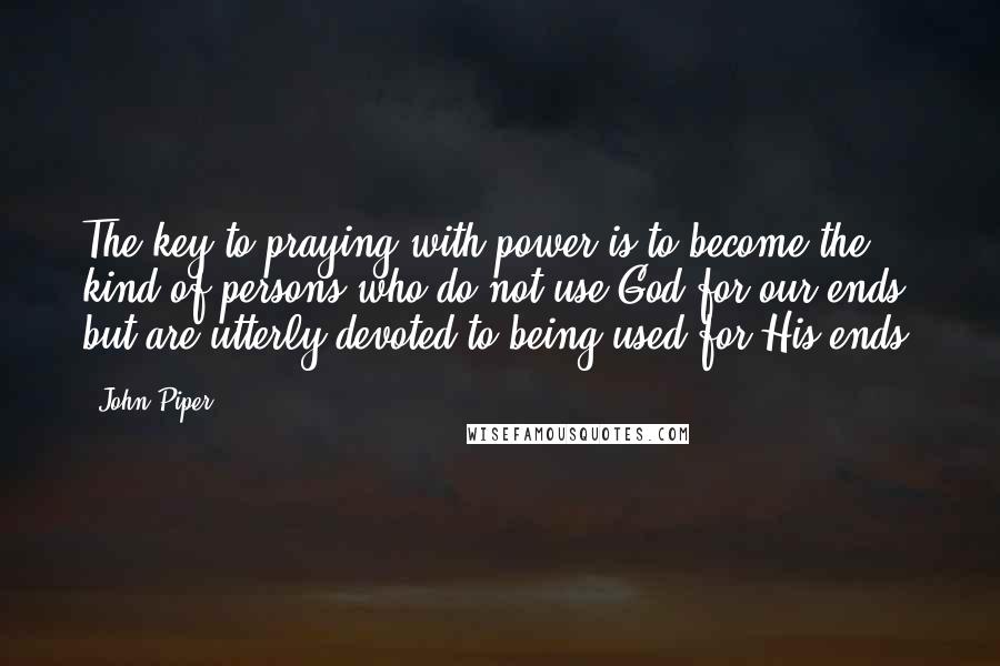 John Piper Quotes: The key to praying with power is to become the kind of persons who do not use God for our ends but are utterly devoted to being used for His ends.