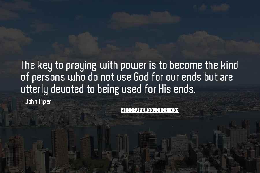 John Piper Quotes: The key to praying with power is to become the kind of persons who do not use God for our ends but are utterly devoted to being used for His ends.