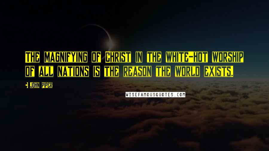 John Piper Quotes: The magnifying of Christ in the white-hot worship of all nations is the reason the world exists.