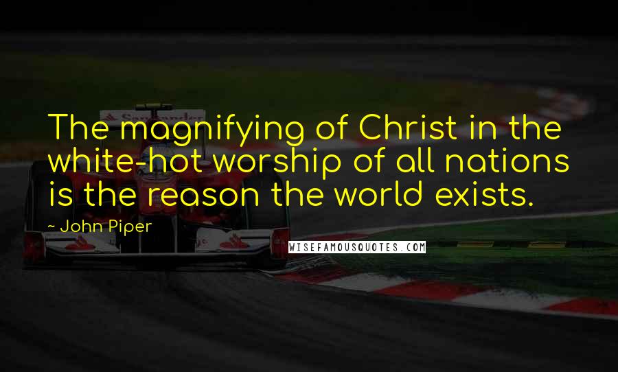 John Piper Quotes: The magnifying of Christ in the white-hot worship of all nations is the reason the world exists.