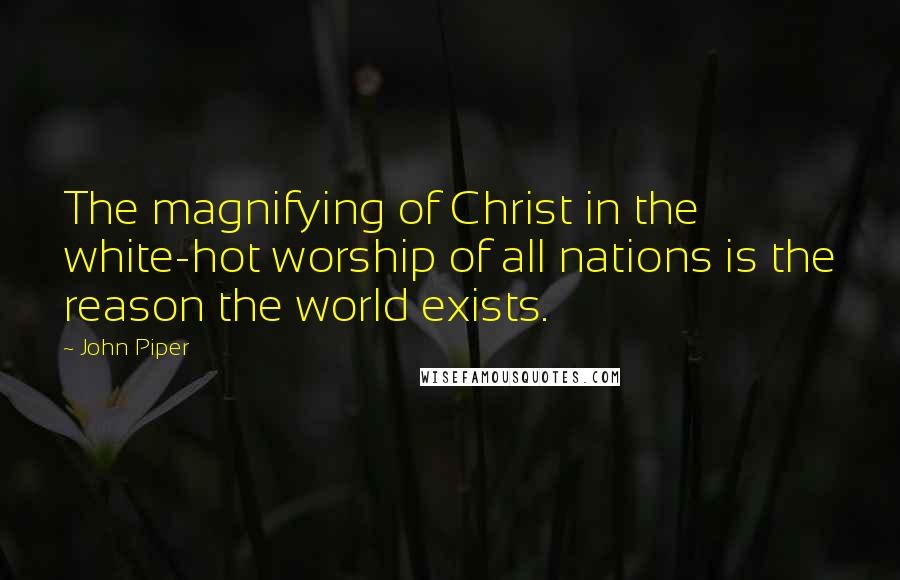 John Piper Quotes: The magnifying of Christ in the white-hot worship of all nations is the reason the world exists.