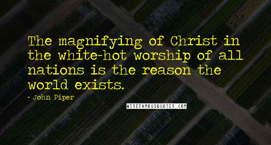 John Piper Quotes: The magnifying of Christ in the white-hot worship of all nations is the reason the world exists.