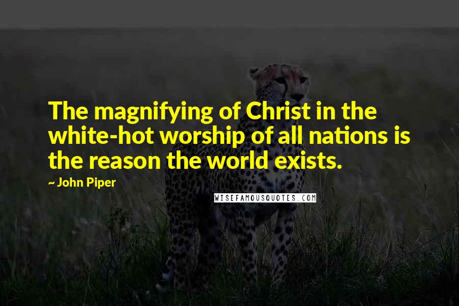 John Piper Quotes: The magnifying of Christ in the white-hot worship of all nations is the reason the world exists.