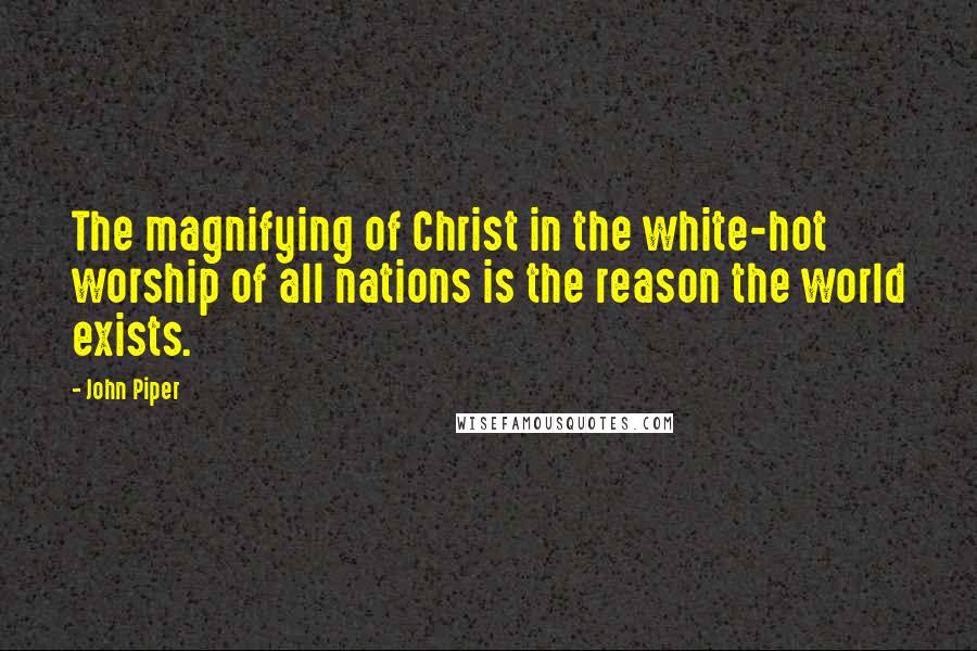 John Piper Quotes: The magnifying of Christ in the white-hot worship of all nations is the reason the world exists.