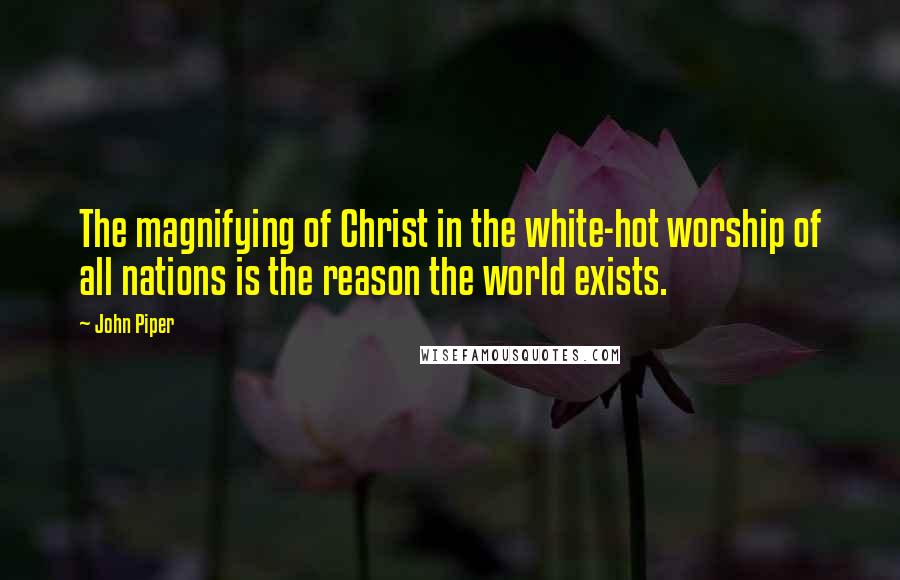 John Piper Quotes: The magnifying of Christ in the white-hot worship of all nations is the reason the world exists.