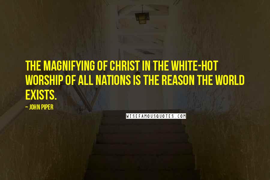 John Piper Quotes: The magnifying of Christ in the white-hot worship of all nations is the reason the world exists.