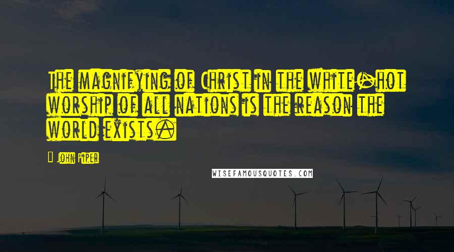 John Piper Quotes: The magnifying of Christ in the white-hot worship of all nations is the reason the world exists.