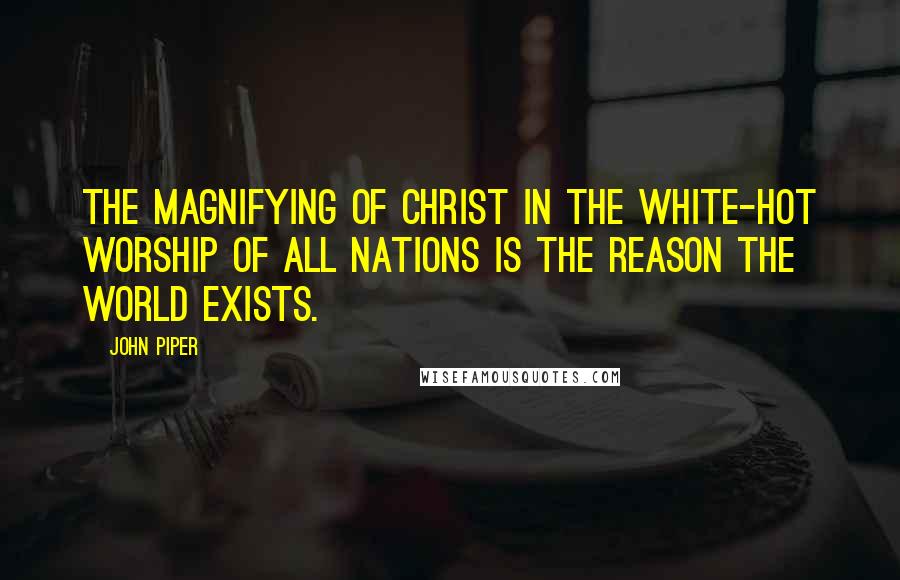 John Piper Quotes: The magnifying of Christ in the white-hot worship of all nations is the reason the world exists.