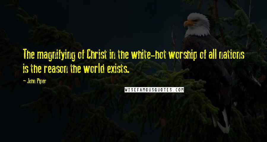 John Piper Quotes: The magnifying of Christ in the white-hot worship of all nations is the reason the world exists.