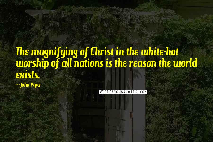 John Piper Quotes: The magnifying of Christ in the white-hot worship of all nations is the reason the world exists.