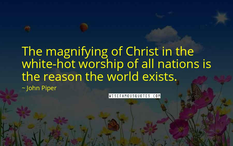 John Piper Quotes: The magnifying of Christ in the white-hot worship of all nations is the reason the world exists.