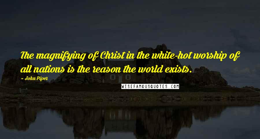 John Piper Quotes: The magnifying of Christ in the white-hot worship of all nations is the reason the world exists.