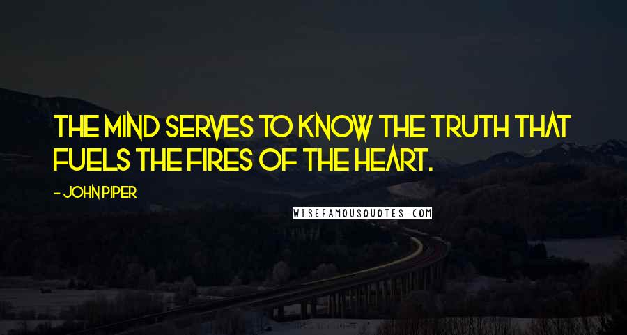 John Piper Quotes: The mind serves to know the truth that fuels the fires of the heart.
