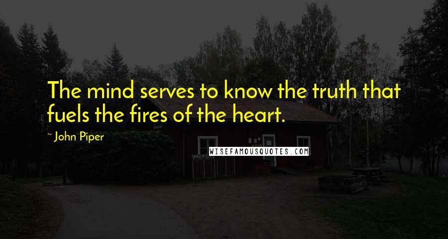 John Piper Quotes: The mind serves to know the truth that fuels the fires of the heart.