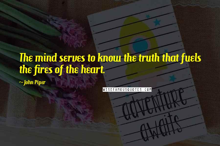 John Piper Quotes: The mind serves to know the truth that fuels the fires of the heart.