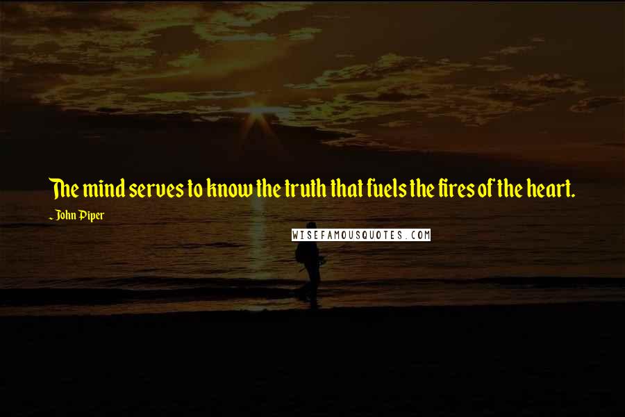 John Piper Quotes: The mind serves to know the truth that fuels the fires of the heart.