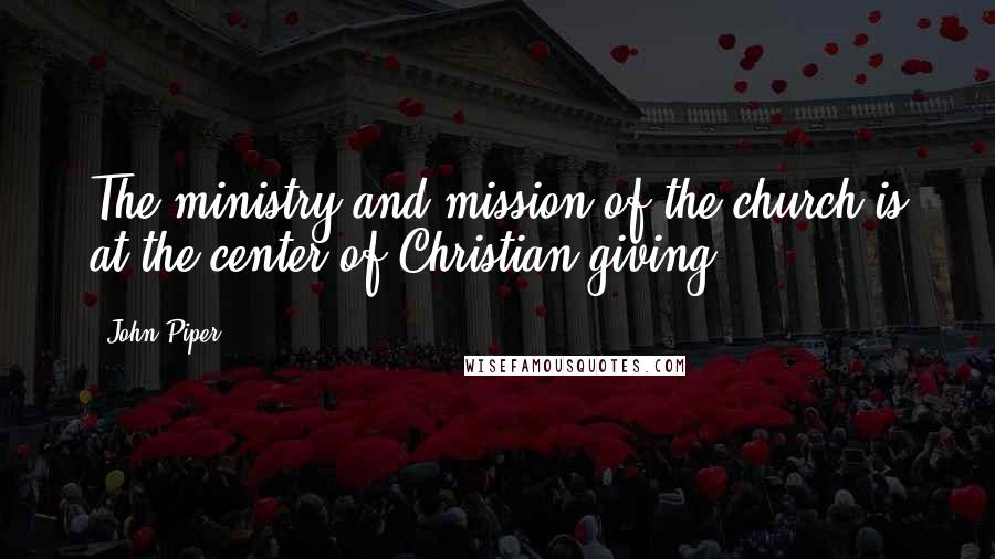 John Piper Quotes: The ministry and mission of the church is at the center of Christian giving.