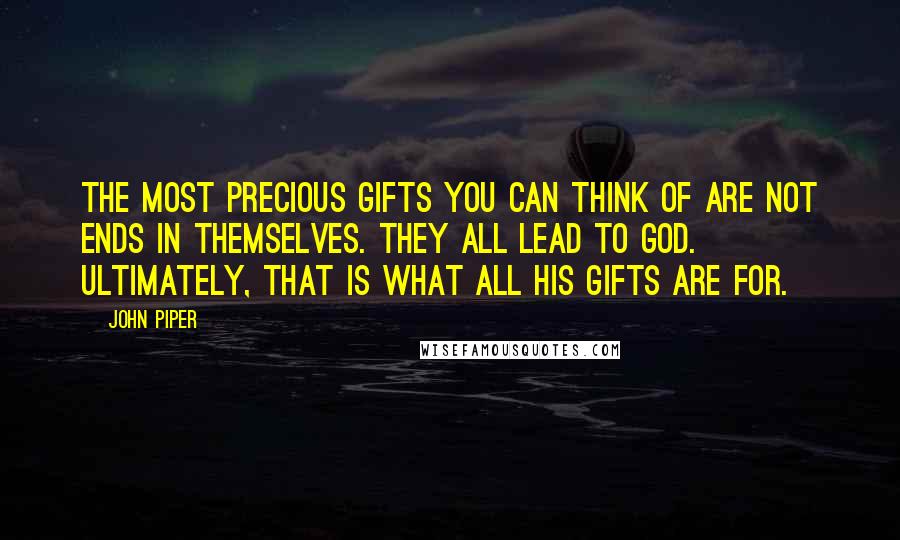 John Piper Quotes: The most precious gifts you can think of are not ends in themselves. They all lead to God. Ultimately, that is what all His gifts are for.