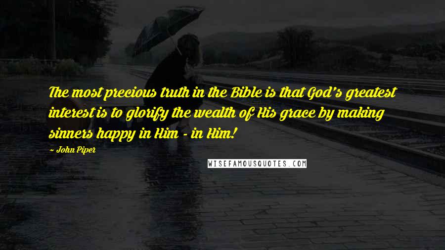 John Piper Quotes: The most precious truth in the Bible is that God's greatest interest is to glorify the wealth of His grace by making sinners happy in Him - in Him!