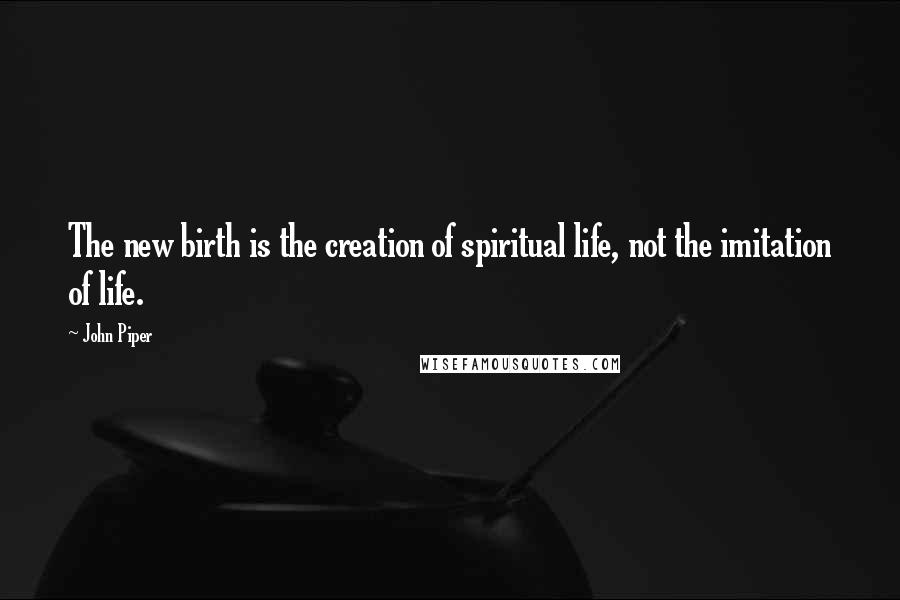 John Piper Quotes: The new birth is the creation of spiritual life, not the imitation of life.