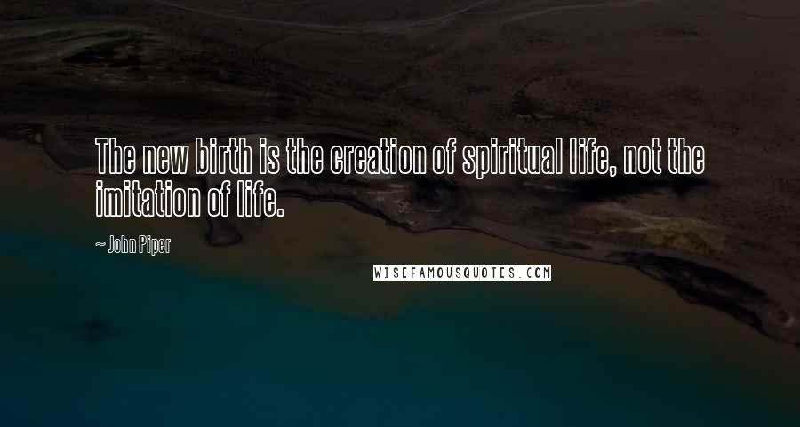 John Piper Quotes: The new birth is the creation of spiritual life, not the imitation of life.