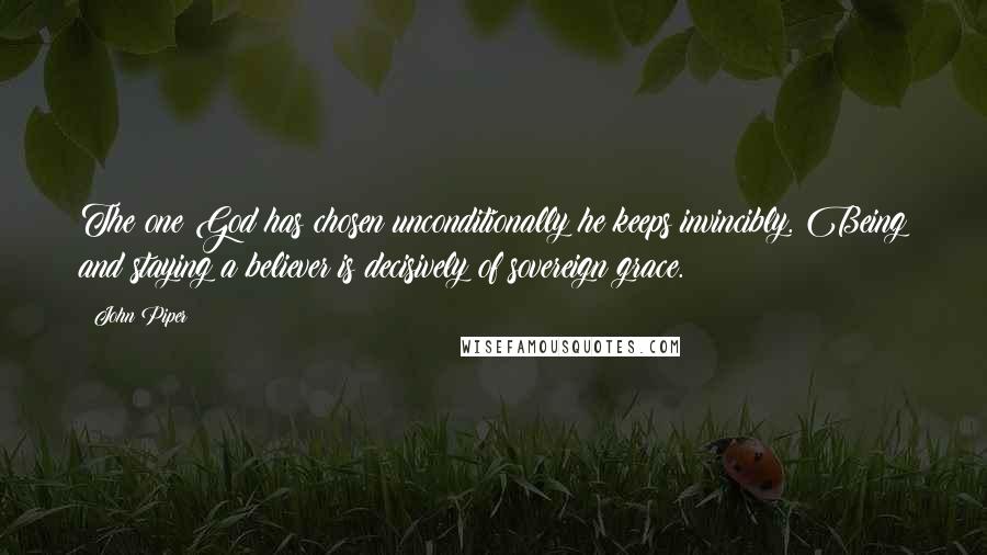 John Piper Quotes: The one God has chosen unconditionally he keeps invincibly. Being and staying a believer is decisively of sovereign grace.