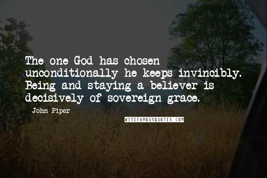 John Piper Quotes: The one God has chosen unconditionally he keeps invincibly. Being and staying a believer is decisively of sovereign grace.