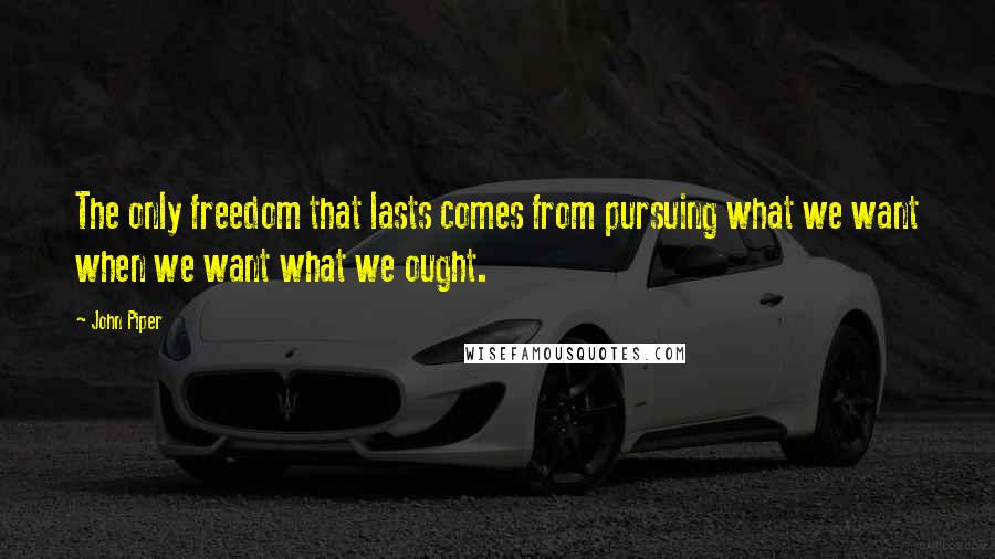 John Piper Quotes: The only freedom that lasts comes from pursuing what we want when we want what we ought.