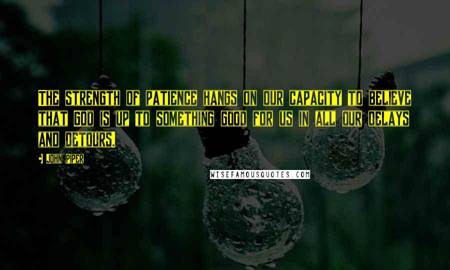 John Piper Quotes: The strength of patience hangs on our capacity to believe that God is up to something good for us in all our delays and detours.