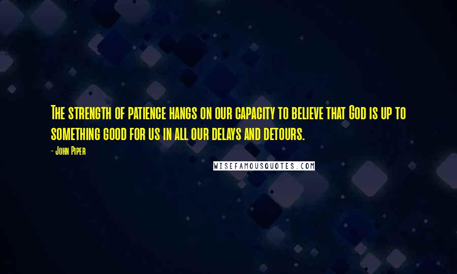 John Piper Quotes: The strength of patience hangs on our capacity to believe that God is up to something good for us in all our delays and detours.