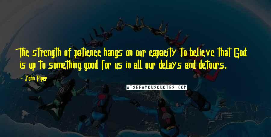 John Piper Quotes: The strength of patience hangs on our capacity to believe that God is up to something good for us in all our delays and detours.