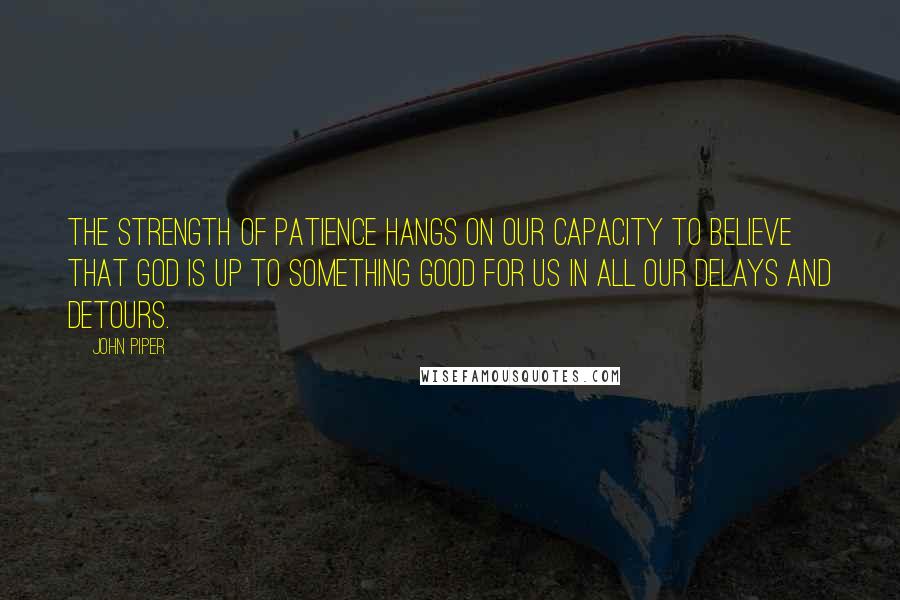 John Piper Quotes: The strength of patience hangs on our capacity to believe that God is up to something good for us in all our delays and detours.