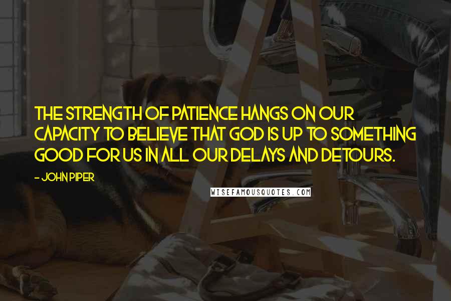 John Piper Quotes: The strength of patience hangs on our capacity to believe that God is up to something good for us in all our delays and detours.