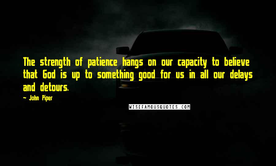 John Piper Quotes: The strength of patience hangs on our capacity to believe that God is up to something good for us in all our delays and detours.