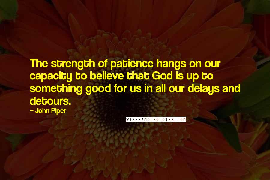 John Piper Quotes: The strength of patience hangs on our capacity to believe that God is up to something good for us in all our delays and detours.