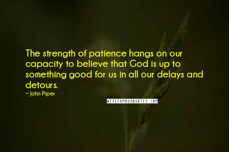 John Piper Quotes: The strength of patience hangs on our capacity to believe that God is up to something good for us in all our delays and detours.