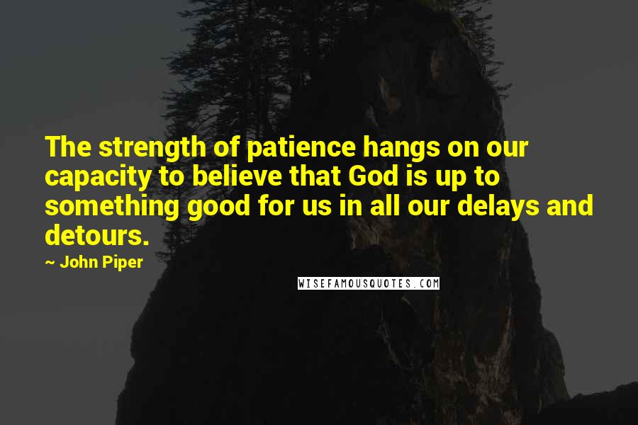 John Piper Quotes: The strength of patience hangs on our capacity to believe that God is up to something good for us in all our delays and detours.