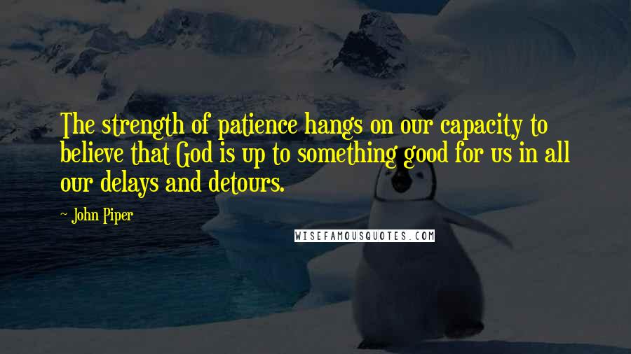 John Piper Quotes: The strength of patience hangs on our capacity to believe that God is up to something good for us in all our delays and detours.