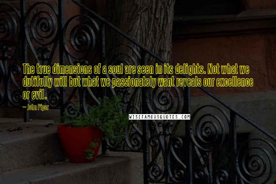 John Piper Quotes: The true dimensions of a soul are seen in its delights. Not what we dutifully will but what we passionately want reveals our excellence or evil.