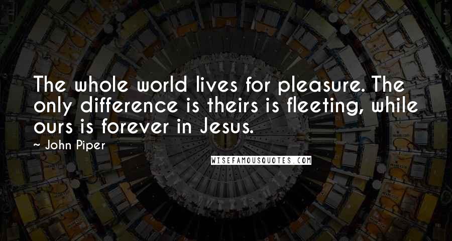 John Piper Quotes: The whole world lives for pleasure. The only difference is theirs is fleeting, while ours is forever in Jesus.