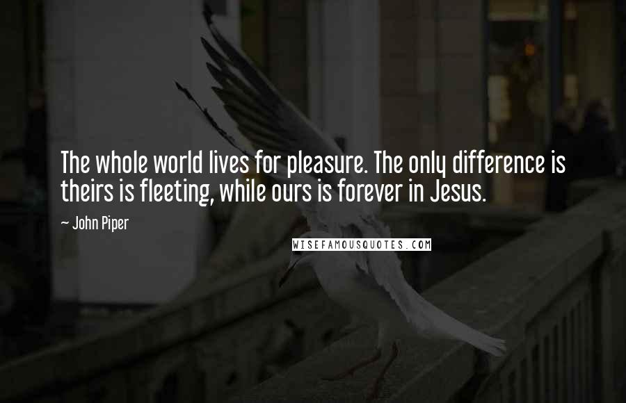 John Piper Quotes: The whole world lives for pleasure. The only difference is theirs is fleeting, while ours is forever in Jesus.