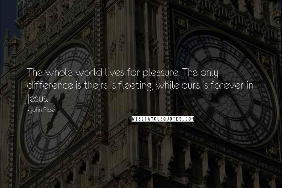 John Piper Quotes: The whole world lives for pleasure. The only difference is theirs is fleeting, while ours is forever in Jesus.
