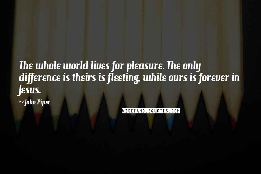 John Piper Quotes: The whole world lives for pleasure. The only difference is theirs is fleeting, while ours is forever in Jesus.