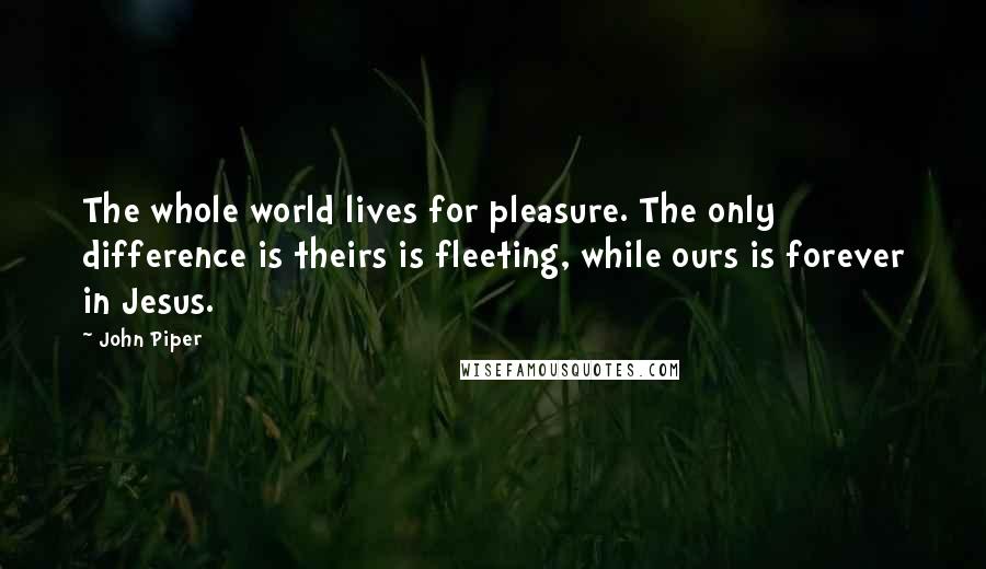 John Piper Quotes: The whole world lives for pleasure. The only difference is theirs is fleeting, while ours is forever in Jesus.